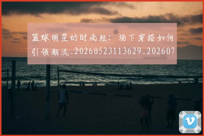 篮球明星的时尚经：场下穿搭如何引领潮流_20260523113629_20260708200610_20260803141329