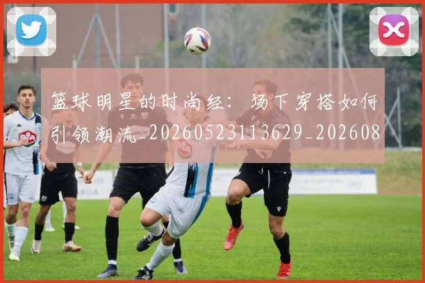 篮球明星的时尚经：场下穿搭如何引领潮流_20260523113629_20260803141328